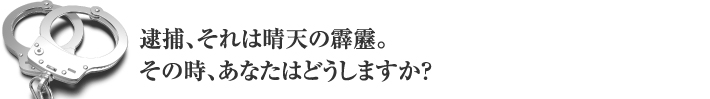 逮捕、それは青天の霹靂。その時、あなたはどうしますか？