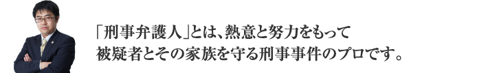 「刑事弁護人」とは、熱意と努力をもって被疑者とその家族を守る刑事事件のプロです。