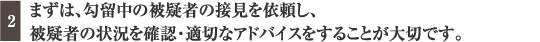 まずは、勾留中の被疑者の接見を依頼し、被疑者の状況を確認・適切なアドバイスをすることが大切です。